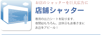 店舗シャッター、専用の出力シートを貼ります。夜間はもちろん、店休日もお客さまにお店をアピール！